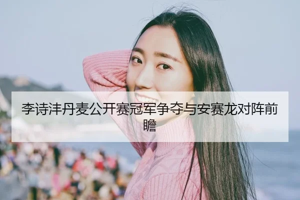 李诗沣丹麦公开赛冠军争夺与安赛龙对阵前瞻